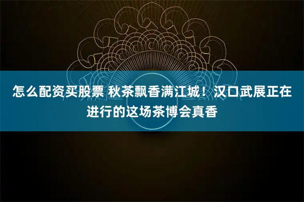 怎么配资买股票 秋茶飘香满江城!汉口武展正在进行的这场茶博会真香