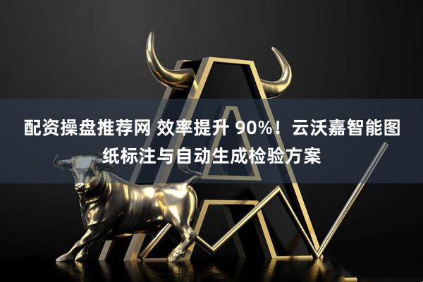 配资操盘推荐网 效率提升 90%!云沃嘉智能图纸标注与自动生成检验方案