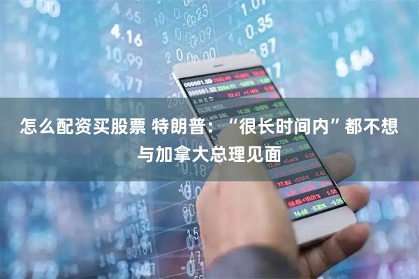 怎么配资买股票 特朗普:“很长时间内”都不想与加拿大总理见面