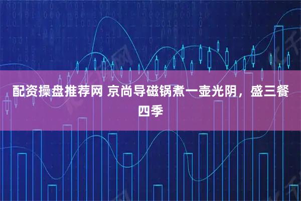 配资操盘推荐网 京尚导磁锅煮一壶光阴,盛三餐四季