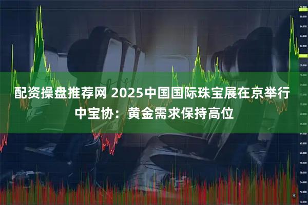 配资操盘推荐网 2025中国国际珠宝展在京举行 中宝协:黄金需求保持高位