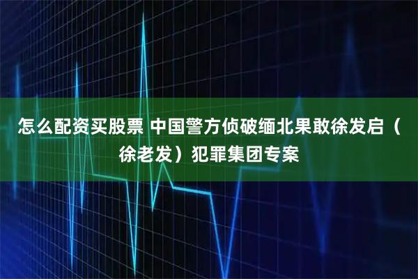怎么配资买股票 中国警方侦破缅北果敢徐发启(徐老发)犯罪集团专案