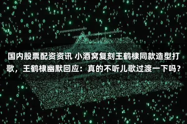 国内股票配资资讯 小酒窝复刻王鹤棣同款造型打歌,王鹤棣幽默回应:真的不听儿歌过渡一下吗?