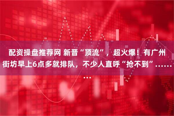 配资操盘推荐网 新晋“顶流”,超火爆!有广州街坊早上6点多就排队,不少人直呼“抢不到”……