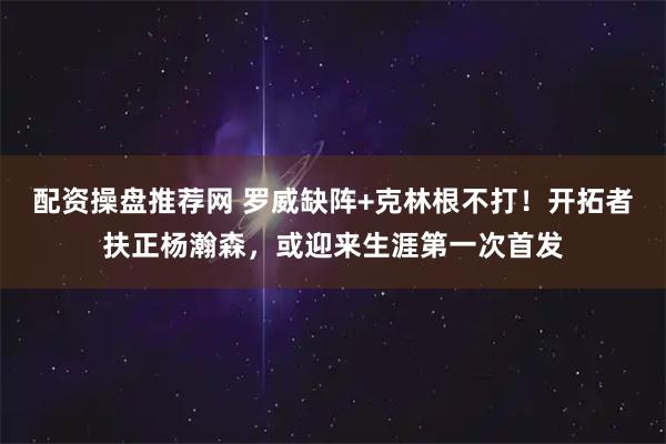 配资操盘推荐网 罗威缺阵+克林根不打!开拓者扶正杨瀚森,或迎来生涯第一次首发